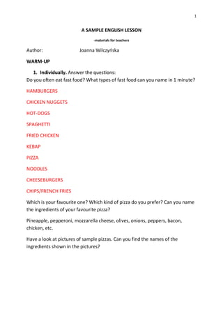 1
A SAMPLE ENGLISH LESSON
-materials for teachers
Author: Joanna Wilczyńska
WARM-UP
1. Individually. Answer the questions:
Do you often eat fast food? What types of fast food can you name in 1 minute?
HAMBURGERS
CHICKEN NUGGETS
HOT-DOGS
SPAGHETTI
FRIED CHICKEN
KEBAP
PIZZA
NOODLES
CHEESEBURGERS
CHIPS/FRENCH FRIES
Which is your favourite one? Which kind of pizza do you prefer? Can you name
the ingredients of your favourite pizza?
Pineapple, pepperoni, mozzarella cheese, olives, onions, peppers, bacon,
chicken, etc.
Have a look at pictures of sample pizzas. Can you find the names of the
ingredients shown in the pictures?
 