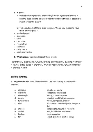 4
2. In pairs:
a) Discuss what ingredients are healthy? Which ingredients should a
healthy pizza have to be called ‘healthy’? Do you think it is possible to
invent a ‘healthy pizza’?
b) Talk about each of these pizza toppings. Would you choose to have
them on your pizza?
 mashed potato
 pineapple
 corn
 chocolate
 French fries
 seaweed
 curry sauce
 apple and raisins
3. Whole group. Listen and repeat these words:
scientists / dieticians / pizza / being overweight / baking / cancer
/ heat / pizza sales / experts / fruit & vegetables / pizza toppings
/ cheese / cola
BEFORE READING
1. In groups of four. Find the definitions. Use a dictionary to check your
answers.
a. dietician fat, obese, plump
b. welcome supporter, enthusiast
c. overweight pastry, a base for pizza
d. dough selected food that we consume
e. furthermore writer, composer, creator
f. diet nutritionist, somebody who designs a
diet
g. choose conclusions, results of research
h. author also, in addition, moreover
i. findings good, accepted
j. fan select, pick from a set of things
 