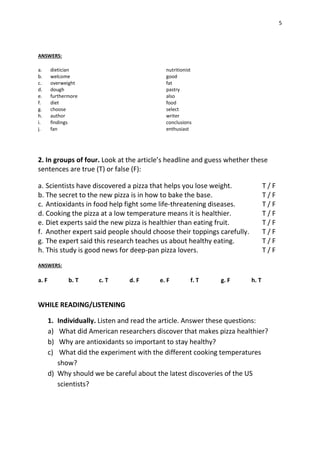 5
ANSWERS:
a. dietician nutritionist
b. welcome good
c. overweight fat
d. dough pastry
e. furthermore also
f. diet food
g. choose select
h. author writer
i. findings conclusions
j. fan enthusiast
2. In groups of four. Look at the article’s headline and guess whether these
sentences are true (T) or false (F):
a. Scientists have discovered a pizza that helps you lose weight. T / F
b. The secret to the new pizza is in how to bake the base. T / F
c. Antioxidants in food help fight some life-threatening diseases. T / F
d. Cooking the pizza at a low temperature means it is healthier. T / F
e. Diet experts said the new pizza is healthier than eating fruit. T / F
f. Another expert said people should choose their toppings carefully. T / F
g. The expert said this research teaches us about healthy eating. T / F
h. This study is good news for deep-pan pizza lovers. T / F
ANSWERS:
a. F b. T c. T d. F e. F f. T g. F h. T
WHILE READING/LISTENING
1. Individually. Listen and read the article. Answer these questions:
a) What did American researchers discover that makes pizza healthier?
b) Why are antioxidants so important to stay healthy?
c) What did the experiment with the different cooking temperatures
show?
d) Why should we be careful about the latest discoveries of the US
scientists?
 