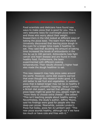 6
Scientists discover healthier pizza
Food scientists and dieticians have found new
ways to make pizza that is good for you. This is
very welcome news for overweight pizza lovers
and those who worry about their weight.
Researchers in the USA looked at different ways of
baking the pizza base. The team from Maryland
University discovered that leaving pizza dough in
the oven for a longer time made it healthier to
eat. They said that doubling the amount of baking
time increased the levels of antioxidants in the
mix by up to 100 percent. Antioxidants help fight
cancer and heart disease and are found in most
healthy food. Furthermore, the team
experimented with different cooking
temperatures. Their results showed a higher heat
also made the dough healthier to eat.
This new research may help pizza sales around
the world. However, some diet experts warned
that even though this research looks good, it is
still better to eat fruit and vegetables. In addition,
pizza that is baked longer may not be so healthy if
people choose unhealthy toppings. Jacqui Lowdon,
a British diet expert, warned that although the
pizza base might be good for you, people might be
“more likely to choose extra cheese”. She added:
"This isn't teaching people about healthy eating."
Nevertheless, the study’s author, Jeffrey Moore,
said his findings were good for people who like
deep-pan pizzas. Meanwhile, outside London’s
Pizza Hut today, pizza fan Jo Lambert said: "This
new pizza sounds healthy, although not if we have
too much or have cola and fries with it.”
 