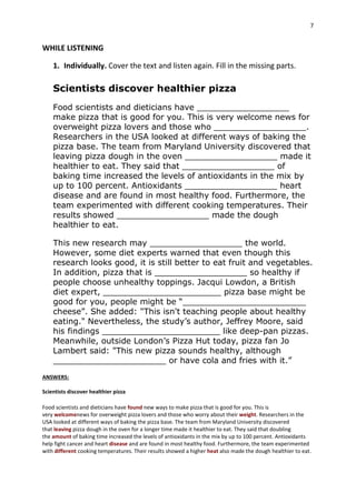 7
WHILE LISTENING
1. Individually. Cover the text and listen again. Fill in the missing parts.
Scientists discover healthier pizza
Food scientists and dieticians have __________________
make pizza that is good for you. This is very welcome news for
overweight pizza lovers and those who __________________.
Researchers in the USA looked at different ways of baking the
pizza base. The team from Maryland University discovered that
leaving pizza dough in the oven __________________ made it
healthier to eat. They said that __________________ of
baking time increased the levels of antioxidants in the mix by
up to 100 percent. Antioxidants __________________ heart
disease and are found in most healthy food. Furthermore, the
team experimented with different cooking temperatures. Their
results showed __________________ made the dough
healthier to eat.
This new research may __________________ the world.
However, some diet experts warned that even though this
research looks good, it is still better to eat fruit and vegetables.
In addition, pizza that is __________________ so healthy if
people choose unhealthy toppings. Jacqui Lowdon, a British
diet expert, _______________________ pizza base might be
good for you, people might be “________________________
cheese”. She added: "This isn't teaching people about healthy
eating." Nevertheless, the study’s author, Jeffrey Moore, said
his findings _______________________ like deep-pan pizzas.
Meanwhile, outside London’s Pizza Hut today, pizza fan Jo
Lambert said: "This new pizza sounds healthy, although
______________________ or have cola and fries with it.”
ANSWERS:
Scientists discover healthier pizza
Food scientists and dieticians have found new ways to make pizza that is good for you. This is
very welcomenews for overweight pizza lovers and those who worry about their weight. Researchers in the
USA looked at different ways of baking the pizza base. The team from Maryland University discovered
that leaving pizza dough in the oven for a longer time made it healthier to eat. They said that doubling
the amount of baking time increased the levels of antioxidants in the mix by up to 100 percent. Antioxidants
help fight cancer and heart disease and are found in most healthy food. Furthermore, the team experimented
with different cooking temperatures. Their results showed a higher heat also made the dough healthier to eat.
 