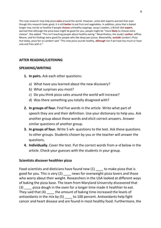 8
This new research may help pizza sales around the world. However, some diet experts warned that even
though this research looks good, it is still better to eat fruit and vegetables. In addition, pizza that is baked
longer may not be so healthy if people choose unhealthy toppings. Jacqui Lowdon, a British diet expert,
warned that although the pizza base might be good for you, people might be “more likely to choose extra
cheese”. She added: "This isn't teaching people about healthy eating." Nevertheless, the study’s author, Jeffrey
Moore, said his findings were good for people who like deep-pan pizzas. Meanwhile, outside London’s Pizza
Hut today, pizza fan Jo Lambert said: "This new pizza sounds healthy, although not if we have too much or have
cola and fries with it.”
AFTER READING/LISTENING
SPEAKING/WRITING
1. In pairs. Ask each other questions:
a) What have you learned about the new discovery?
b) What surprises you most?
c) Do you think pizza sales around the world will increase?
d) Was there something you totally disagreed with?
2. In groups of four. Find five words in the article. Write what part of
speech they are and their definition. Use your dictionary to help you. Ask
another group about these words and elicit correct answers. Answer
similar questions of another group.
3. In groups of four. Write 5 wh- questions to the text. Ask these questions
to other groups. Students chosen by you or the teacher will answer the
questions.
4. Individually. Cover the text. Put the correct words from a–d below in the
article. Check your guesses with the students in your group.
Scientists discover healthier pizza
Food scientists and dieticians have found new (1) ____ to make pizza that is
good for you. This is very (2) ____ news for overweight pizza lovers and those
who worry about their weight. Researchers in the USA looked at different ways
of baking the pizza base. The team from Maryland University discovered that
(3) ____ pizza dough in the oven for a longer time made it healthier to eat.
They said that (4) ____ the amount of baking time increased the levels of
antioxidants in the mix by (5) ____ to 100 percent. Antioxidants help fight
cancer and heart disease and are found in most healthy food. Furthermore, the
 