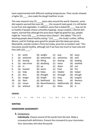 9
team experimented with different cooking temperatures. Their results showed
a higher (6) ____ also made the dough healthier to eat.
This new research may (7) ____ pizza sales around the world. However, some
diet experts warned that even (8) ____ this research looks good, it is still better
to eat fruit and vegetables. In addition, pizza that is baked (9) ____ may not be
so healthy if people choose unhealthy toppings. Jacqui Lowdon, a British diet
expert, warned that although the pizza base might be good for you, people
might be “more (10) ____ to choose extra cheese”. She added: "This isn't
teaching people about healthy eating." (11) ____, the study’s author, Jeffrey
Moore, said his findings were good for people who like deep-pan pizzas.
Meanwhile, outside London’s Pizza Hut today, pizza fan Jo Lambert said: "This
new pizza sounds healthy, although not if we have too much or have cola and
fries with (12) ____.”
1. (a) waits (b) weighs (c) way (d) ways
2. (a) welcome (b) welcomed (c) welcomes (d) well
3. (a) leasing (b) lifting (c) leaving (d) leading
4. (a) two times (b) doubling (c) twice (d) twofold
5. (a) in (b) up (c) down (d) out
6. (a) heated (b) warm (c) heat (d) fire
7. (a) help (b) helps (c) helpful (d) helper
8. (a) thru (b) thought (c) through (d) though
9. (a) longer (b) length (c) long (d) longest
10. (a) liken (b) likelihood (c) likely (d) likeness
11. (a) Lesser (b) Nevertheless(c) Additionally (d) Never
12. (a) without (b) all (c) them (d) it
ANSWERS:
1 - d 2 - a 3 - c 4 -b 5 - b 6 -c 7 - a 8 -d 9 -a 10 - c 11 -b 12 - d
WRITING
HOMEWORK ASSIGNMENT:
1. Compulsory:
Individually. Choose several of the words from the text. Make a
crossword with definitions. Present the crossword to your classmates.
Your classmates will solve the puzzle.
 