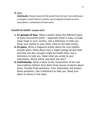 10
2. Extra:
Individually. Choose several of the words from the text. Use a dictionary
or Google’s search field (or another search engine) to build up more
associations / collocations of each word.
FOLLOW-UP LESSON – project work:
1. In groups of four. Make a poster about the different types
of pizza around the world – especially those in Italy. Include
pizza made in your country. Use a dictionary to help you.
Show your poster to your class. Vote on the best one(s).
2. In pairs. Write a magazine article about the new healthy
wonder pizza. Write about how it might change all fast food
and that one day, burgers might be health food. Use a
dictionary to help you. Read what you wrote to your
classmates. Which article was best and why?
3. Individually. Write a letter to the researchers of the new
pizza baking method. Give them three pieces of advice about
pizza. Include three questions. Your classmates will answer
these questions. Use a dictionary to help you. Read your
letter to others in the class.
 
