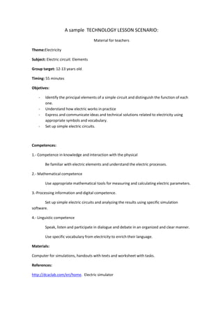 A sample TECHNOLOGY LESSON SCENARIO:
Material for teachers
Theme:Electricity
Subject: Electric circuit: Elements
Group target: 12-13 years old
Timing: 55 minutes
Objetives:
- Identify the principal elements of a simple circuit and distinguish the function of each
one.
- Understand how electric works in practice
- Express and communicate ideas and technical solutions related to electricity using
appropriate symbols and vocabulary.
- Set up simple electric circuits.
Competences:
1.- Competence in knowledge and interaction with the physical
Be familiar with electric elements and understand the electric processes.
2.- Mathematical competence
Use appropriate mathematical tools for measuring and calculating electric parameters.
3.-Processing information and digital competence.
Set up simple electric circuits and analyzing the results using specific simulation
software.
4.- Linguistic competence
Speak, listen and participate in dialogue and debate in an organized and clear manner.
Use specific vocabulary from electricity to enrich their language.
Materials:
Computer for simulations, handouts with texts and worksheet with tasks.
References:
http://dcaclab.com/en/home. Electric simulator
 