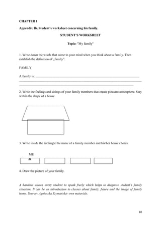 18
CHAPTER 1
Appendix 1b. Student’s worksheet concerning his family.
STUDENT’S WORKSHEET
Topic: "My family"
1. Write down the words that come to your mind when you think about a family. Then
establish the definition of „family”.
FAMILY
A family is: ................................................................................................................................
.......................................................................................................................................................
.............................................................................................................................................
2. Write the feelings and doings of your family members that create pleasant atmosphere. Stay
within the shape of a house.
3. Write inside the rectangle the name of a family member and his/her house chores.
ME
4. Draw the picture of your family.
A handout allows every student to speak freely which helps to diagnose student’s family
situation. It can be an introduction to classes about family, future and the image of family
home. Source: Agnieszka Szymańska- own materials.
 