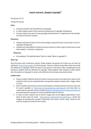 Bringing eSafety into eTwinning projects – eSafety lesson scenario (A. Wilk)
Lessonscenario „Respectcopyright”.
Year group: 10- 15
Timing: 45 minutes
Aims:
 to become familiar with the definition of copyright,
 to make students aware of the eventual consequences of copyright infringement,
 to teach students the ways of using copyright protected items in a legal way (on the example
of Creative Commons licences).
Outcomes:
 students will become aware of the eventual legal consequences that can be drawn in case of
copyright infringement,
 students will study different Creative Commons licences in order to get to know how to reuse
other people’s creativity in a legal way.
Resources:
 the handbook “The Web We Want” (Part 6.1 called “What is copyright?”);
Warm up:
Start the lesson with a brainstorm activity. Divide students into groups of 3-4 (you can use Team up
application: http://teamup.aalto.fi/ to form groups). Ask your students to describe in their own words
the definition of copyright. Write the ideas of each group on the board. After completing this task
familiarise students with the definition of copyright. Check together with students to which extent
their descriptions of copyright is similar to the definition that has been presented to them.
Further work:
 Present students different kinds of Creative Commons licences and make them aware of the
conditions that must be respected when reusing other people’s creations like: images, videos
or music.
 Inform students where they can find content based on Creative Commons licences (enter the
CC search available at: http://search.creativecommons.org/?lang=en) and help them to
understand the separate licenses conditions (http://creativecommons.org/licenses/?lang=en)
by presenting them examples of content published under CC licences.
 In order to teach students how to look for images that can be legally implemented in their
piece of work, open CC search : http://search.creativecommons.org/?lang=en, choose the
category of searching (for example “etwinning”) and choose “search using” service (in this
scenario I propose to choose Flickr service).
 