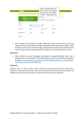 Bringing eSafety into eTwinning projects – eSafety lesson scenario (A. Wilk)
 Show students some examples of images. Make them aware of where they can find the
category of licence under which the image was published (when searching for images in Flickr
the licence can be found under the image), remind them what they have to bring in mind in
case of reusing someone’s images (check the conditions of a licence and respect its rules).
Assessment:
 Check students’ practical knowledge concerning the copyright-protected items (use a
questionnaire from the handbook “The Web We Want”, part 6.1 called “What is copyright?”
(p.43)http://www.webwewant.eu/documents/10180/18685/Handbook_for_web+lght.pdf/1
1922503-f1c3-45a4-817d-0795cff0b199).
Homework:
Students’ task is to find a content under a Creative Commons licence that they would like to
implement in their own piece of work. Ask them to present the content to the class and explain the
conditions that should be met in order to reuse the presented content in a legal way.
Here is a place where you
have to write the category
of searching, for example
“nature”, “etwinning”, etc.
 