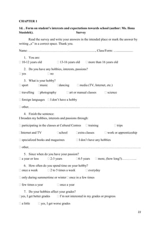 22
CHAPTER 1
1d. . Form on student’s interests and expectations towards school (author: Ms. Ilona
Stasiołek). Survey
Read the survey and write your answers in the intended place or mark the answer by
writing „x” in a correct space. Thank you.
Name: …………………………………..............................., Class/Form: …....................
1. You are:
10-12 years old 13-16 years old more than 16 years old
2. Do you have any hobbies, interests, passions?
yes no
3. What is your hobby?
sport music dancing media (TV, Internet, etc.)
travelling photography art or manual classes science
foreign languages I don’t have a hobby
other, …………………………………………………………………………………………
4. Finish the sentence:
I broaden my hobbies, interests and passions through:
participating in the classes at Cultural Centres training trips
Internet and TV school extra classes work or apprenticeship
specialized books and magazines I don’t have any hobbies
other, ………………………………………………………………………………………….
5. Since when do you have your passion?
a year or less 2-3 years 4-5 years more, (how long?)…………..
6. How often do you spend time on your hobby?
once a week 2 to 5 times a week everyday
only during summertime or winter once in a few times
few times a year once a year
7. Do your hobbies affect your grades?
yes, I get better grades I’m not interested in my grades or progress
a little yes, I get worse grades
 