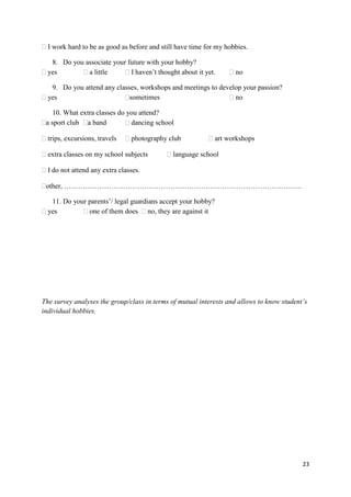 23
I work hard to be as good as before and still have time for my hobbies.
8. Do you associate your future with your hobby?
yes a little I haven’t thought about it yet. no
9. Do you attend any classes, workshops and meetings to develop your passion?
yes sometimes no
10. What extra classes do you attend?
a sport club a band dancing school
trips, excursions, travels photography club art workshops
extra classes on my school subjects language school
I do not attend any extra classes.
other, ………………………………………………………………………………………..
11. Do your parents’/ legal guardians accept your hobby?
yes one of them does no, they are against it
The survey analyses the group/class in terms of mutual interests and allows to know student’s
individual hobbies.
 