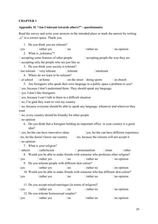 25
CHAPTER 1
Appendix 1f. “Am I tolerant towards others?” - questionnaire
Read the survey and write your answers in the intended place or mark the answer by writing
„x” in a correct space. Thank you.
1. Do you think you are tolerant?
yes rather yes no rather no no opinion
2. What is „tolerance”?
accepting some features of other people accepting people the way they are
accepting only the people who are just like us
3. Do you think your society is tolerant?
too tolerant very tolerant tolerant intolerant
4. Where do we learn to be tolerant?
at school at home on the street doing sports at church
5. Are foreigners who speak their own language in a public space a problem to you?
yes, because I don’t understand them. They should speak my language.
yes, I don’t like foreigners
yes, because I can’t talk to them in a difficult situation
no, I’m glad they want to visit my country
no, because everyone should be able to speak any language, whenever and wherever they
want
no, every country should be friendly for other people
no opinion
6. Do you think that a foreigner holding an important office in your country is a good
idea?
yes, he/she can have innovative ideas yes, he/she can have different experience
no, he/she doesn’t know our country no, because the citizens will not accept it
no opinion
7. What is your religion?
atheist catholicism protestantism islam other
8. Would you be able to make friends with someone who professes other religion?
yes rather yes no rather no no opinion
9. Do you tolerate people with different skin colour?
yes rather yes no rather no no opinion
10. Would you be able to make friends with someone who has different skin colour?
yes rather yes no rather no no opinion
11. Do you accept mixed marriages (in terms of religion)?
yes rather yes no rather no no opinion
12. Do you tolerate homosexual couples?
yes rather yes no rather no no opinion
 