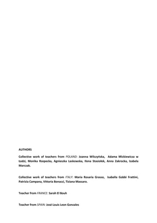 AUTHORS
Collective work of teachers from POLAND: Joanna Wilczyńska, Adama Mickiewicza w
Łodzi, Monika Rzepecka, Agnieszka Laskowska, Ilona Stasiołek, Anna Zakrocka, Izabela
Marczak.
Collective work of teachers from ITALY: Maria Rosaria Grasso, Isabella Gobbi Frattini,
Patrizia Campana, Vittoria Bonacci, Tiziana Massaro.
Teacher from FRANCE: Sarah El Bouh
Teacher from SPAIN: José Louis Leon Gonzales
 