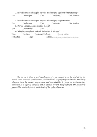 26
13. Should homosexual couples have the possibility to legalize their relationship?
yes rather yes no rather no no opinion
14. Should homosexual couples have the possibility to adopt children?
yes rather yes no rather no no opinion
15. Do you sometimes criticise other people?
yes sometimes no
16. What in your opinion makes it difficult to be tolerant?
race religion language culture social status
education age other, ………………………………….
The survey is about a level of tolerance of every student. It can be used during the
classes about tolerance, consciousness, awareness and shaping the point of view. The survey
allows to know the students and organise one’s own beliefs. It can be an inspiration to a
discussion on a topic of tolerance and an attitude towards being different. The survey was
prepared by Monika Rzepecka on the basis of the gathered sources.
 