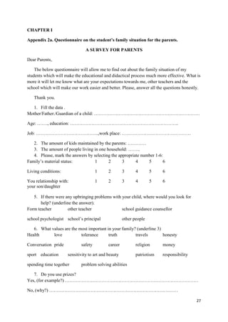 27
CHAPTER I
Appendix 2a. Questionnaire on the student’s family situation for the parents.
A SURVEY FOR PARENTS
Dear Parents,
The below questionnaire will allow me to find out about the family situation of my
students which will make the educational and didactical process much more effective. What is
more it will let me know what are your expectations towards me, other teachers and the
school which will make our work easier and better. Please, answer all the questions honestly.
Thank you.
1. Fill the data .
Mother/Father./Guardian of a child: ……………………………………………………………
Age: ……., education: ……………………………………………………………..
Job: …………………………………..,work place: ………………………………………
2. The amount of kids maintained by the parents: …………
3. The amount of people living in one household: ……..
4. Please, mark the answers by selecting the appropriate number 1-6:
Family’s material status: 1 2 3 4 5 6
Living conditions: 1 2 3 4 5 6
You relationship with: 1 2 3 4 5 6
your son/daughter
5. If there were any upbringing problems with your child, where would you look for
help? (underline the answer).
Form teacher other teacher school guidance counsellor
school psychologist school’s principal other people
6. What values are the most important in your family? (underline 3)
Health love tolerance truth travels honesty
Conversation pride safety career religion money
sport education sensitivity to art and beauty patriotism responsibility
spending time together problem solving abilities
7. Do you use prizes?
Yes, (for example?) ……………………………………………………………………………
No, (why?) …………………………………………………………………………
 