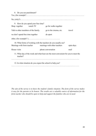 28
8. Do you use punishment?
Yes, (for example?………………………………………………………………………………
No, (why?) …………………………………………………………………………
9. How do you spend your free time?
Shop together watch TV go for walks together
Talk to other members of the family go to the cinema, etc. travel
we don’t spend free time together do sport
other, (for example? )………………………………………….
10. What forms of working with the teachers do you usually use?
Meetings with form teacher meetings with other teachers open days
House visits phone conversation mail
11. What day of the week and what hour are the most convenient for you to meet the
teacher?
……………………………………………………………………………………………
12. In what situation do you expect the school to help you?
……………………………………………………………………………………………
The aim of the survey is to know the student’s family situation. The form of the survey makes
it easy for the parents to be honest. The results are a valuable source of information for the
form teacher who should be open to help and support the families who are in need.
 