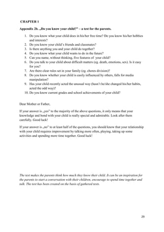 29
CHAPTER 1
Appendix 2b. „Do you know your child?” – a test for the parents.
1. Do you know what your child does in his/her free time? Do you know his/her hobbies
and interests?
2. Do you know your child’s friends and classmates?
3. Is there anything you and your child do together?
4. Do you know what your child wants to do in the future?
5. Can you name, without thinking, five features of your child?
6. Do you talk to your child about difficult matters (eg. death, emotions, sex). Is it easy
for you?
7. Are there clear rules set in your family (eg. chores division)?
8. Do you know whether your child is easily influenced by others, falls for media
manipulation?
9. Has your child recently acted the unusual way (hasn’t he/she changed his/her habits,
acted the odd way)?
10. Do you know current grades and school achievements of your child?
Dear Mother or Father,
If your answer is „yes” to the majority of the above questions, it only means that your
knowledge and bond with your child is really special and admirable. Look after them
carefully. Good luck!
If your answer is „no” to at least half of the questions, you should know that your relationship
with your child requires improvement by talking more often, playing, taking up some
activities and spending more time together. Good luck!
The test makes the parents think how much they know their child. It can be an inspiration for
the parents to start a conversation with their children, encourage to spend time together and
talk. The test has been created on the basis of gathered tests.
 