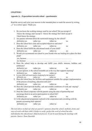 30
CHAPTER I
Appendix 2c. . Expectations towards school – questionnaire
Read the survey and write your answers in the intended place or mark the answer by writing
„x” in a correct space. Thank you.
1. Do you know the working strategy used by our school? Do you accept it?
I know the strategy and I accept it I know the strategy but I don't accept it
I don't know the strategy.
2. Are parents informed about the mentioned strategy by the school?
definitely yes rather yes rather no no
3. Does the school have clear and accepted objectives and aims?
definitely yes rather yes rather no no
4. Does the school fulfill the educational needs of your child?
definitely yes rather yes rather no no
5. Would you recommend our school to your friends who are looking for a place for their
child?
yes, because ……………………………………………………………….
no, because ……………………………………………………………….
6. Does the school help to develop and fulfill your child's interests, hobbies and
ambitions?
definitely yes rather yes rather no no
7. In your opinion, is the school timetable set in the way that supports learning?
definitely yes rather yes rather no no
8. Is your child well-motivated to studying by the teachers?
definitely yes rather yes rather no no
9. Does the school have the facilities and equipment suitable for a proper implementation
of the process of teaching, education and care?
definitely yes rather yes rather no no
10. Does the school provide healthy, safe and suitable conditions of work and staying?
definitely yes rather yes rather no no
11. Does the school cooperate with the parents using the rules of partnership and
encourage them to an active participation in school life?
definitely yes rather yes rather no no
12. Is the educational programme realized in the cooperation and coworking with the
parents accounting their opinion?
definitely yes rather yes rather no no
The tool allows to find out what are parent’s opinions about the school, methods, forms and
ways of work with their child. It helps to verify, perfect the work of school but also
individualize the educational- didactical process. It can be used during the meetings with
parents. Source: Ilona Stasiołek
 