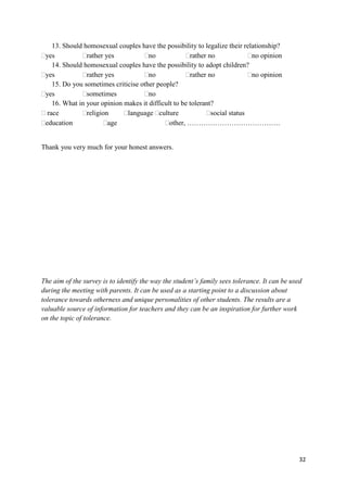 32
13. Should homosexual couples have the possibility to legalize their relationship?
yes rather yes no rather no no opinion
14. Should homosexual couples have the possibility to adopt children?
yes rather yes no rather no no opinion
15. Do you sometimes criticise other people?
yes sometimes no
16. What in your opinion makes it difficult to be tolerant?
race religion language culture social status
education age other, ………………………………….
Thank you very much for your honest answers.
The aim of the survey is to identify the way the student’s family sees tolerance. It can be used
during the meeting with parents. It can be used as a starting point to a discussion about
tolerance towards otherness and unique personalities of other students. The results are a
valuable source of information for teachers and they can be an inspiration for further work
on the topic of tolerance.
 