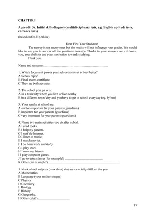 33
CHAPTER I
Appendix 3a. Initial skills diagnosis(multidisciplinary tests, e.g. English aptitude tests,
entrance tests)
(based on OKE Kraków)
Dear First Year Students!
The survey is not anonymous but the results will not influence your grades. We would
like to ask you to answer all the questions honestly. Thanks to your answers we will know
you, your abilities and your motivation towards studying.
Thank you.
Name and surname:……………………….……………………………..
1. Which document proves your achievements at school better?
A School report.
B Final exams certificate.
C They are both accurate.
2. The school you go to is:
A in a town/city where you live or live nearby
B in a different town/ city and you have to get to school everyday (eg. by bus)
3. Your results at school are:
A not too important for your parents (guardians)
B important for your parents (guardians)
C very important for your parents (guardians)
4. Name two main activities you do after school.
A I read books.
B I help my parents.
C I surf the Internet.
D I listen to music.
E I watch movies.
F I do homework and study.
G I play sport.
H I meet my friends.
I I play computer games.
J I go to extra classes (for example?) ................................................
K Other (for example?) ...........................................................................................
5. Mark school subjects (max three) that are especially difficult for you.
A Mathematics.
B Language (your mother tongue)
C Physics.
D Chemistry.
E Biology.
F History.
G Geography.
H Other (jaki?) ........................................
 