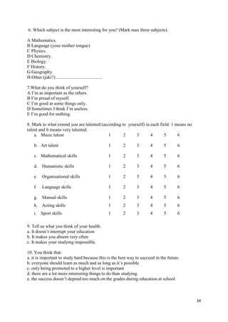 34
6. Which subject is the most interesting for you? (Mark max three subjects).
A Mathematics.
B Language (your mother tongue)
C Physics.
D Chemistry.
E Biology.
F History.
G Geography.
H Other (jaki?) ........................................
7.What do you think of yourself?
A I’m as important as the others.
B I’m proud of myself.
C I’m good at some things only.
D Sometimes I think I’m useless.
E I’m good for nothing.
8. Mark to what extend you are talented (according to yourself) in each field. 1 means no
talent and 6 means very talented.
a. Music talent 1 2 3 4 5 6
b. Art talent 1 2 3 4 5 6
c. Mathematical skills 1 2 3 4 5 6
d. Humanistic skills 1 2 3 4 5 6
e. Organisational skills 1 2 3 4 5 6
f. Language skills 1 2 3 4 5 6
g. Manual skills 1 2 3 4 5 6
h. Acting skills 1 2 3 4 5 6
i. Sport skills 1 2 3 4 5 6
9. Tell us what you think of your health.
a. It doesn’t interrupt your education
b. It makes you absent very often
c. It makes your studying impossible.
10. You think that:
a. it is important to study hard because this is the best way to succeed in the future.
b. everyone should learn as much and as long as it’s possible
c. only being promoted to a higher level is important
d. there are a lot more interesting things to do than studying.
e. the success doesn’t depend too much on the grades during education at school.
 