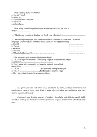 35
11. Does learning make you happy?
a. yes, very much
b. rather yes
c. I study because I have to.
d. rather not
e. definitely no.
12. How many years after graduating the secondary school do you plan to
study?...........................
13. What job do you plan to do after you finish your education?.................................................
14. What foreign languages have you studied before you came to this school? Mark the
languages you studied and write how many years you have been learning.
a. English ………………….
b. French ………………….
c. German ………………….
d. Russian ………………….
e. Other (what language?) ……………………………. ……………………
15. Did you participate in any subject competitions?
a. Yes, I was a prizewinner of a voivodeship stage of more than one subject
competition............................................................... .
b. Yes, I was a prizewinner of a voivodeship stage of one subject
competition................................................................
c. Yes, of .........................................., but I ended it on regional stages
d. Yes, of ........................................, but I ended on a school stage
e. No, I haven’t participated in any competitions.
The given answers will allow us to determine the skills, abilities, motivation and
conditions to study of every child. What is more, they will show us a subjective way each
student sees himself/herself.
A thorough and detailed analysis of students’ knowledge and skills in specific fields
should be done by the teachers who teach particular subjects by the means of subject entry
tests.
 
