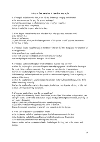 36
A test to find out what is your learning style
1. When you meet someone new, what are the first things you pay attention to?
a) the appearance and the way the person is dressed
b) what the person says, in what manner, what is his/her voice like
c) how you feel about that person
d) how does he/she behave, what he/se does
2. What do you remember the most after few days after you meet someone new?
a) the person's face
b) the person’s name,
c) your emotions, what you felt in the presence of the person even if you don’t remember
his/her face or name
3. When you enter a place that you do not know, what are the first things you pay attention to?
a) its appearance
b) the sounds and conversations inside
c) how well you feel inside (both emotionally and physically)
d) what is going on inside and what you can do inside
4. When you learn something new what is the most pleasant way for you?
a) when the teacher gives you something new to read (on paper or a blackboard), shows you
the book, pictures, charts, maps, etc. And you do not have to write or say anything
b) when the teacher explains everything in a form of a lecture and allows you to discuss
different things and ask questions and you do not have to read anything, look at anything or
write anything down.
c) when the teacher allows you to make notes or draw pictures, touch the things, write down
and do something manually
d) when the teacher allows you to do projects, simulations, experiments, roleplay or take part
in other activities involving movement.
5. When you teach others, what do you usually do?
a) you give them something to see, for example, some object, illustration, a diagram and you
only give them a short verbal explanation or you don’t give the explanation at all, allowing (or
not) a short discussion
b) you explain everything verbally without showing anything,
c) you draw, write something or use your hands to explain,
d) you demonstrate something or you tell your students to do it with you.
6. What kind of books do you read most often?
a) the books that include a lot of description that helps to understand the plot
b) the books that include historical facts, a lot of information and description
c) the books about the characters' feelings and emotions
d) short action- packed books or the books that help you develop your skills, talents and
hobbies
 