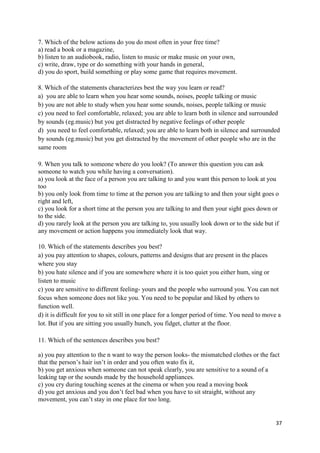 37
7. Which of the below actions do you do most often in your free time?
a) read a book or a magazine,
b) listen to an audiobook, radio, listen to music or make music on your own,
c) write, draw, type or do something with your hands in general,
d) you do sport, build something or play some game that requires movement.
8. Which of the statements characterizes best the way you learn or read?
a) you are able to learn when you hear some sounds, noises, people talking or music
b) you are not able to study when you hear some sounds, noises, people talking or music
c) you need to feel comfortable, relaxed; you are able to learn both in silence and surrounded
by sounds (eg.music) but you get distracted by negative feelings of other people
d) you need to feel comfortable, relaxed; you are able to learn both in silence and surrounded
by sounds (eg.music) but you get distracted by the movement of other people who are in the
same room
9. When you talk to someone where do you look? (To answer this question you can ask
someone to watch you while having a conversation).
a) you look at the face of a person you are talking to and you want this person to look at you
too
b) you only look from time to time at the person you are talking to and then your sight goes o
right and left,
c) you look for a short time at the person you are talking to and then your sight goes down or
to the side.
d) you rarely look at the person you are talking to, you usually look down or to the side but if
any movement or action happens you immediately look that way.
10. Which of the statements describes you best?
a) you pay attention to shapes, colours, patterns and designs that are present in the places
where you stay
b) you hate silence and if you are somewhere where it is too quiet you either hum, sing or
listen to music
c) you are sensitive to different feeling- yours and the people who surround you. You can not
focus when someone does not like you. You need to be popular and liked by others to
function well.
d) it is difficult for you to sit still in one place for a longer period of time. You need to move a
lot. But if you are sitting you usually hunch, you fidget, clutter at the floor.
11. Which of the sentences describes you best?
a) you pay attention to the n want to way the person looks- the mismatched clothes or the fact
that the person’s hair isn’t in order and you often wato fix it,
b) you get anxious when someone can not speak clearly, you are sensitive to a sound of a
leaking tap or the sounds made by the household appliances.
c) you cry during touching scenes at the cinema or when you read a moving book
d) you get anxious and you don’t feel bad when you have to sit straight, without any
movement, you can’t stay in one place for too long.
 