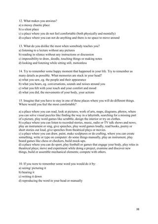 38
12. What makes you anxious?
a) a messy chaotic place
b) a silent place
c) a place where you do not feel comfortable (both physically and mentally)
d) a place where you can not do anything and there is no space to move around
13. What do you dislike the most when somebody teaches you?
a) listening to a lecture without any pictures
b) reading in silence without any instructions or discussion
c) impossibility to draw, doodle, touching things or making notes
d) looking and listening while sitting still, motionless
14. Try to remember some happy moment that happened in your life. Try to remember as
many details as possible. What memories are stuck in your head?
a) what you saw, eg. the people and their appearance
b) what you hears, eg. conversations, sounds and noises around you
c) what you felt with your touch and your comfort and mood
d) what you did, the movements of your body, your actions
15. Imagine that you have to stay in one of those places where you will do different things.
Where would you feel the most comfortable?
a) a place where you can read, look at pictures, work of arts, maps, diagrams, photos, where
you can solve visual puzzles like finding the way in a labyrinth, searching for a missing part
of a picture, play word games like scrabble, design the interior or try on clothes.
b) a place where you can listen to recorded stories, music, radio or TV talk shows and news;
play an instrument or sing, give speeches, play word games loudly, read books, poetry or
short stories out loud, give speeches from theatrical plays or movies.
c) a place where you can draw, paint, make sculptures or do crafting, where you can create
something, write or type on computer: do some things manually, play an instrument, play
board games like chess or checkers, build mock-ups.
d) a place where you can do sport, play football or games that engage your body, play roles in
theatrical plays; move and experiment while doing a project, examine and discover new
things, build or assemble mechanical elements; compete with others.
10. If you were to remember some word you would do it by:
a) seeing/ picturing it
b) hearing it
c) writing it down
d) reproducing the word in your head or manually
 