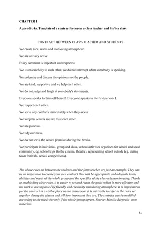 41
CHAPTER I
Appendix 4a. Template of a contract between a class teacher and his/her class
CONTRACT BETWEEN CLASS TEACHER AND STUDENTS
We create nice, warm and motivating atmosphere.
We are all very active.
Every comment is important and respected.
We listen carefully to each other, we do not interrupt when somebody is speaking.
We polemize and discuss the opinions not the people.
We are kind, supportive and we help each other.
We do not judge and laugh at somebody's statements.
Everyone speaks for himself/herself. Everyone speaks in the first person- I.
We respect each other.
We solve any conflicts immediately when they occur.
We keep the secrets and we trust each other.
We are punctual.
We tidy our mess.
We do not leave the school premises during the breaks.
We participate in individual, group and class, school activities organised for school and local
community, eg. school trips (to the cinema, theatre), representing school outside (eg. during
town festivals, school competitions).
The above rules set between the students and the form teacher are just an example. They can
be an inspiration to create your own contract that will be appropriate and adequate to the
abilities and needs of the whole group and the specifics of the classes/lesson/meeting. Thanks
to establishing clear rules, it is easier to set and reach the goals which is more effective and
the work is accompanied by friendly and creativity stimulating atmosphere. It is important to
put the contract in a visible place in our classroom. It is advisable to refer to the rules set
together during the classes and tell how important they are. The contract can be modified
according to the needs but only if the whole group agrees. Source: Monika Rzepecka- own
materials.
 
