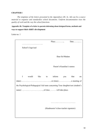 42
CHAPTER I
The templates of the letters presented in the Appendixes (4b, 4c, 4d) can be a source
material to organise and standardize school documents. Uniform documentation rises the
quality of work and the way the school functions.
Appendix 4b: Template of a letter to parents informing about designed forms, methods and
ways to support their child’s development
Letter no. 1
Place…………., Date……...….
…………………………..
School’s logo/seal
Dear Sir/Madam
Parent’s/Guardian’s names
I would like to inform you that on
(date)………………………………………, at (time)………………, a meeting of
the Psychological-Pedagogical Aid team concerning Your daughter/son (student’s
name) ………………………….., of class ……… will take place.
………..………………………
(Headmaster’s/class teacher signature)
 
