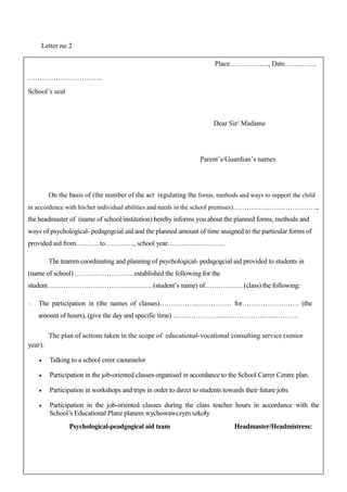 43
Letter no 2
Place……….……., Date…………..
…………………………..
School’s seal
Dear Sir/ Madame
Parent’s/Guardian’s names
On the basis of (the number of the act regulating the forms, methods and ways to support the child
in accordence with his/her individual abilities and needs in the school premises)……………………………….,
the headmaster of (name of school/institution) hereby informs you about the planned forms, methods and
ways of psychological- pedagogcial aid and the planned amount of time assigned to the particular forms of
provided aid from………. to…………., school year…………………….
The teamm coordinating and planning of psychological- pedagogcial aid provided to students in
(name of school) …………………….. established the following for the
student………………………………………. (student’s name) of…………….. (class) the following:
− The participation in (the names of classes)……………..…………… for……………………. (the
amount of hours), (give the day and specific time) ……………………………………………….
The plan of actions taken in the scope of educational-vocational consulting service (senior
year):
• Talking to a school creer caounselor
• Participation in the job-oriented classes organised in accordance to the School Carrer Centre plan.
• Participation in workshops and trips in order to direct to students towards their future jobs
• Participation in the job-oriented classes during the class teacher hours in accordance with the
School’s Educational Planz planem wychowawczym szkoły
Psychological-peadgogical aid team Headmaster/Headmistress:
 