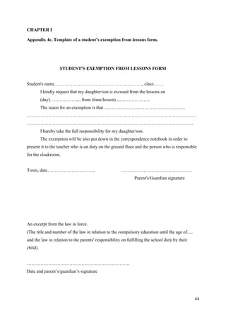 44
CHAPTER I
Appendix 4c. Template of a student’s exemption from lessons form.
STUDENT'S EXEMPTION FROM LESSONS FORM
Student's name…………………………………………………., class:……
I kindly request that my daughter/son is excused from the lessons on
(day). ….………….... from (time/lesson)......………………
The reaon for an exemption is that ………..…………………………………….
……………………………………………………………………………………………….…
………………………………………………………………………………………………..
I hereby take the full responsibility for my daughter/son.
The exemption will be also put down in the correspondence notebook in order to
present it to the teacher who is on duty on the ground floor and the person who is responsible
for the cloakroom.
Town, date………………………….. ………………………………………..
Parent's/Guardian signature
An excerpt from the law in force.
(The title and number of the law in relation to the compulsory education until the age of.....
and the law in relation to the parents' responsibility on fulfilling the school duty by their
child).
…………………………………………………………..
Date and parent’s/guardian’s signature
 