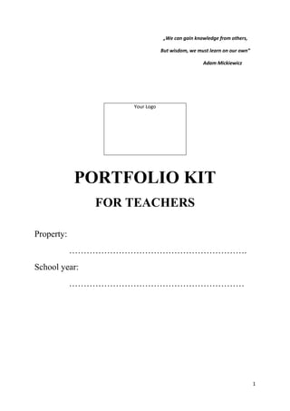 1
„We can gain knowledge from others,
But wisdom, we must learn on our own”
Adam Mickiewicz
PORTFOLIO KIT
FOR TEACHERS
Property:
…………………………………………………….
School year:
……………………………………………………
Your Logo
 