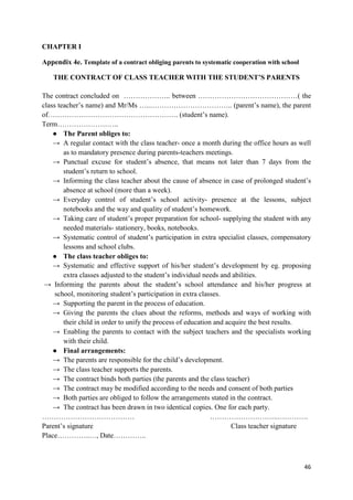 46
CHAPTER I
Appendix 4e. Template of a contract obliging parents to systematic cooperation with school
THE CONTRACT OF CLASS TEACHER WITH THE STUDENT’S PARENTS
The contract concluded on ……………….. between ……………………………………( the
class teacher’s name) and Mr/Ms …..…………………………….. (parent’s name), the parent
of………………………………………………. (student’s name).
Term……………………..
● The Parent obliges to:
→ A regular contact with the class teacher- once a month during the office hours as well
as to mandatory presence during parents-teachers meetings.
→ Punctual excuse for student’s absence, that means not later than 7 days from the
student’s return to school.
→ Informing the class teacher about the cause of absence in case of prolonged student’s
absence at school (more than a week).
→ Everyday control of student’s school activity- presence at the lessons, subject
notebooks and the way and quality of student’s homework.
→ Taking care of student’s proper preparation for school- supplying the student with any
needed materials- stationery, books, notebooks.
→ Systematic control of student’s participation in extra specialist classes, compensatory
lessons and school clubs.
● The class teacher obliges to:
→ Systematic and effective support of his/her student’s development by eg. proposing
extra classes adjusted to the student’s individual needs and abilities.
→ Informing the parents about the student’s school attendance and his/her progress at
school, monitoring student’s participation in extra classes.
→ Supporting the parent in the process of education.
→ Giving the parents the clues about the reforms, methods and ways of working with
their child in order to unify the process of education and acquire the best results.
→ Enabling the parents to contact with the subject teachers and the specialists working
with their child.
● Final arrangements:
→ The parents are responsible for the child’s development.
→ The class teacher supports the parents.
→ The contract binds both parties (the parents and the class teacher)
→ The contract may be modified according to the needs and consent of both parties
→ Both parties are obliged to follow the arrangements stated in the contract.
→ The contract has been drawn in two identical copies. One for each party.
………………………………… ………………………..………….
Parent’s signature Class teacher signature
Place…………..…, Date…………..
 