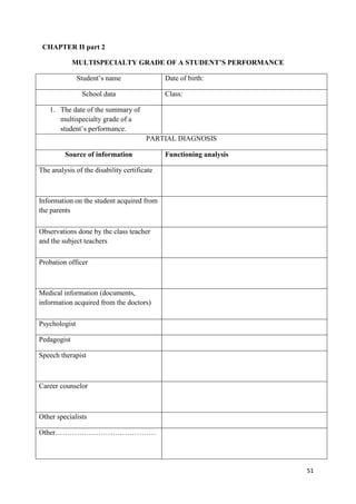 51
CHAPTER II part 2
MULTISPECIALTY GRADE OF A STUDENT’S PERFORMANCE
Student’s name Date of birth:
School data Class:
1. The date of the summary of
multispecialty grade of a
student’s performance.
PARTIAL DIAGNOSIS
Source of information Functioning analysis
The analysis of the disability certificate
Information on the student acquired from
the parents
Observations done by the class teacher
and the subject teachers
Probation officer
Medical information (documents,
information acquired from the doctors)
Psychologist
Pedagogist
Speech therapist
Career counselor
Other specialists
Other……………………………………
 