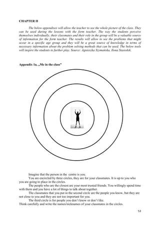 53
CHAPTER II
The below appendixes will allow the teacher to see the whole picture of the class. They
can be used during the lessons with the form teacher. The way the students perceive
themselves individually, their classmates and their role in the group will be a valuable source
of information for the form teacher. The results will allow to see the problems that might
occur in a specific age group and they will be a great source of knowledge in terms of
necessary information about the problem solving methods that can be used. The below tools
will inspire the students to further play. Source: Agnieszka Szymańska, Ilona Stasiołek.
Appendix 1a, „Me in the class”
Imagine that the person in the centre is you.
You are encircled by three circles, they are for your classmates. It is up to you who
you are going to place in the circles.
The people who are the closest are your most trusted friends. You willingly spend time
with them and you have a lot of things to talk about together.
The classmates that you put in the second circle are the people you know, but they are
not close to you and they are not too important for you.
The third circle is for people you don’t know or don’t like.
Think carefully and write the names/nicknames of your classmates in the circles.
 