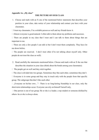 55
Appendix 1a: „My class”
THE PICTURE OF OUR CLASS
1. Choose and mark with an X one of the mentioned below statements that describes your
position in your class, take notice of your relationship and contact you have with your
classmates.
I trust my classmates, I’m a reliable person as well and my friends know it.
Almost everyone is good-natured. I often talk to them about my problems and successes.
There are people in my class that I trust and I can talk to them about things that are
important to me.
There are only a few people I can talk to but I don’t trust them completely. They have let
me down before.
The people are reserved. I don’t trust other (I’m not talking about myself only. Other
people do not trust the class as well).
2. Read carefully the statements mentioned below. Choose and mark with an X the one that
describes the situation in your class (think about the bonds among your classmates).
The people get on well and they stick together.
The class is divided into two groups. Sometimes they like each other, sometimes they don’t.
Everyone is in some group and they stay in touch only with the people from that specific
group. The subgroups like/don’t like each other
„Everyone on his/her own…”– There is no long-lasting friendship in our class, only the
short-term relationships occur. Everyone can rely on himself/ herself only.
One person is out of our group. He or she is a leader, a top student or someone disliked by
others- he or she is always alone.
 