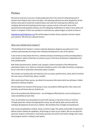 2
Preface
We wish to invite you to try out a novelty publication that is the result of a long lasting work of
teachers from Poland, Italy, France and Spain. The following collection has been designed for all the
teachers who wish to know their students better and make their teaching more effective and
satisfying. We know that teaching and learning is a process and so is this work. Some of the
questionnaires and proposed solutions are still undergoing modifications to make it more useful and
clearer in reception. If there are any flaws or inconsistencies, please forgive us and let us know at
flippedlearning2015@yahoo.com We will be happy to answer all your questions and learn about
your opinions. We wish you a pleasant lecture.
What is the „Portfolio Kit for Teachers”?
“The Portfolio Kit for Teachers” contains materials allowing to diagnose accurately each of our
students systematically and analyze their individual development in each of the spheres.
It also serves to help choose the forms, methods and ways of working accurately and adequately to
meet students’ needs so that they can achieve success in the future and become independent and
fully satisfied adults.
Bulk sheets (questionnaires, student cards, passport, student evaluation of the effectiveness,
observation sheets, etc.), which are materials included as points in the table of contents, are going to
be our main aids to systematize information about a student.
The annexes are teaching aids and materials (such as surveys, questionnaires, tests), which constitute
the main source of information about a student.
After examining all these sources, we obtain the necessary information which we will keep in folders
devoted to individual students.
We will address the situation of the group or class, any problems affecting them, their values and
priorities, we will know who our students are.
Due to the provided tools (Attachments) – we will diagnose effectively the current and long-term
needs and abilities of each child.
Thus, we will obtain accurate guidance to work with a group, or tips what to focus or work on.
Through systematic conduct and appropriate surveys, we will specify aptly and accurately the
individual development of each of our children. We will define their strengths and weaknesses.
Each survey completed by a student, shows us his/her image. The quality and breadth of expression
defines his/her intellectual capabilities, which brings us closer to our student. We can see what this
particular student is interested in, how he/she perceives the world, how he/she changes their views,
what progress he/she is making in each sphere.
 