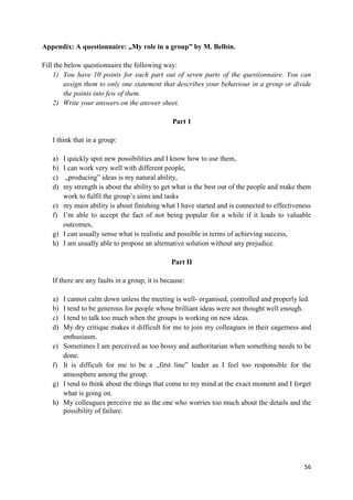 56
Appendix: A questionnaire: „My role in a group” by M. Belbin.
Fill the below questionnaire the following way:
1) You have 10 points for each part out of seven parts of the questionnaire. You can
assign them to only one statement that describes your behaviour in a group or divide
the points into few of them.
2) Write your answers on the answer sheet.
Part 1
I think that in a group:
a) I quickly spot new possibilities and I know how to use them,
b) I can work very well with different people,
c) „producing” ideas is my natural ability,
d) my strength is about the ability to get what is the best out of the people and make them
work to fulfil the group’s aims and tasks
e) my main ability is about finishing what I have started and is connected to effectiveness
f) I’m able to accept the fact of not being popular for a while if it leads to valuable
outcomes,
g) I can usually sense what is realistic and possible in terms of achieving success,
h) I am usually able to propose an alternative solution without any prejudice.
Part II
If there are any faults in a group, it is because:
a) I cannot calm down unless the meeting is well- organised, controlled and properly led.
b) I tend to be generous for people whose brilliant ideas were not thought well enough.
c) I tend to talk too much when the groups is working on new ideas.
d) My dry critique makes it difficult for me to join my colleagues in their eagerness and
enthusiasm.
e) Sometimes I am perceived as too bossy and authoritarian when something needs to be
done.
f) It is difficult for me to be a „first line” leader as I feel too responsible for the
atmosphere among the group.
g) I tend to think about the things that come to my mind at the exact moment and I forget
what is going on.
h) My colleagues perceive me as the one who worries too much about the details and the
possibility of failure.
 