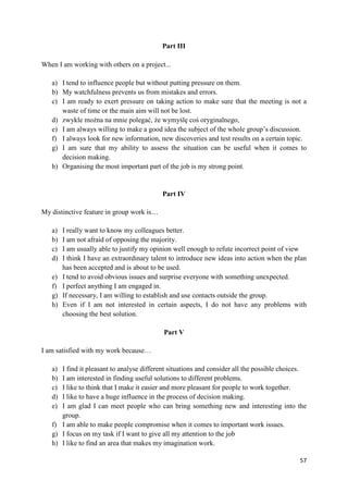 57
Part III
When I am working with others on a project...
a) I tend to influence people but without putting pressure on them.
b) My watchfulness prevents us from mistakes and errors.
c) I am ready to exert pressure on taking action to make sure that the meeting is not a
waste of time or the main aim will not be lost.
d) zwykle można na mnie polegać, że wymyślę coś oryginalnego,
e) I am always willing to make a good idea the subject of the whole group’s discussion.
f) I always look for new information, new discoveries and test results on a certain topic.
g) I am sure that my ability to assess the situation can be useful when it comes to
decision making.
h) Organising the most important part of the job is my strong point.
Part IV
My distinctive feature in group work is…
a) I really want to know my colleagues better.
b) I am not afraid of opposing the majority.
c) I am usually able to justify my opinion well enough to refute incorrect point of view
d) I think I have an extraordinary talent to introduce new ideas into action when the plan
has been accepted and is about to be used.
e) I tend to avoid obvious issues and surprise everyone with something unexpected.
f) I perfect anything I am engaged in.
g) If necessary, I am willing to establish and use contacts outside the group.
h) Even if I am not interested in certain aspects, I do not have any problems with
choosing the best solution.
Part V
I am satisfied with my work because…
a) I find it pleasant to analyse different situations and consider all the possible choices.
b) I am interested in finding useful solutions to different problems.
c) I like to think that I make it easier and more pleasant for people to work together.
d) I like to have a huge influence in the process of decision making.
e) I am glad I can meet people who can bring something new and interesting into the
group.
f) I am able to make people compromise when it comes to important work issues.
g) I focus on my task if I want to give all my attention to the job
h) I like to find an area that makes my imagination work.
 