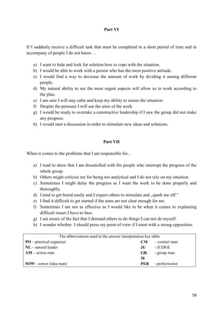 58
Part VI
If I suddenly receive a difficult task that must be completed in a short period of time and in
accompany of people I do not know…
a) I want to hide and look for solution how to cope with the situation.
b) I would be able to work with a person who has the most positive attitude.
c) I would find a way to decrease the amount of work by dividing it among different
people.
d) My natural ability to see the most urgent aspects will allow us to work according to
the plan.
e) I am sure I will stay calm and keep my ability to assess the situation.
f) Despite the pressure I will see the aims of the work.
g) I would be ready to overtake a constructive leadership if I saw the group did not make
any progress.
h) I would start a discussion in order to stimulate new ideas and solutions.
Part VII
When it comes to the problems that I am responsible for...
a) I tend to show that I am dissatisfied with the people who interrupt the progress of the
whole group.
b) Others might criticise me for being too analytical and I do not rely on my intuition.
c) Sometimes I might delay the progress as I want the work to be done properly and
thoroughly.
d) I tend to get bored easily and I expect others to stimulate and „spark me off.”
e) I find it difficult to get started if the aims are not clear enough for me.
f) Sometimes I am not as effective as I would like to be when it comes to explaining
difficult issues I have to face.
g) I am aware of the fact that I demand others to do things I can not do myself.
h) I wonder whether I should press my point of view if I meet with a strong opposition.
The abbreviations used in the answer interpretation key table
PO – practical organizer CM – contact man
NL – natural leader JU - JUDGE
AM – action man GR
M
- group man
SOW - sower (idea man) PER - perfectionist
 