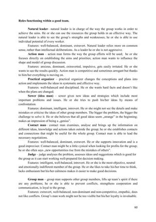 60
Roles functioning within a good team.
Natural leader– natural leader is in charge of the way the group works in order to
achieve the aims. He or she can use the resources the group holds in an effective way. The
natural leader is able to see the group’s strengths and weaknesses; he or she is able to use
individual potential of every worker.
Features: well-balanced, dominant, extravert. Natural leader relies more on common
sense, rather than intellectual deliberations. As a leader he or she is not aggressive.
Action man – action man forms the way the group efforts will be used; he or she
focuses directly on establishing the aims and priorities; action man wants to influence the
shape and model of group discussion.
Features: anxious, dominant, extraverted, impulsive, gets easily irritated. He or she
wants to see the results quickly. Action man is competitive and sometimes arrogant but thanks
to him/her everything is moving on.
Practical organizer – practical organizer changes the conceptions and plans into
action and implements the ideas in systematic and effective way.
Features: well-balanced and disciplined. He or she wants hard facts and doesn’t like
when the plans are changed.
Sower (idea man) – sower gives new ideas and strategies which include most
important problems and issues. He or she tries to push his/her ideas by means of
confrontation.
Features: dominant, intelligent, introvert. He or she might not see the details and make
mistakes or criticise the ideas of other group members. The bigger the problem, the bigger the
challenge to solve it. He or she believes that all good ideas seem „strange” in the beginning;
makes an impression of being a „genius”.
Contact man– contact man examines, analyse and brings up the information on
different ideas, knowledge and actions taken outside the group; he or she establishes contacts
and connections that might be useful for the whole group. Contact man is able to lead the
necessary negotiations.
Features: well-balanced, dominant, extravert. He or she supports innovation and is a
good improviser. Contact man might be a little cynical when looking for profits for the group;
he or she often says „new opportunities rise from the mistakes of others”.
Judge – judge analyses the problem, assesses ideas and suggestions which is good for
the group as it can start working well-prepared for decision making.
Features: intelligent, well-balanced, introvert. He or she is the most objective, neutral
and emotionally indifferent member of the group. He or she likes to take his/her time to think,
lacks enthusiasm but his/her calmness makes it easier to make good decisions.
Group man – group man supports other group members, lifts up team’s spirit if there
are any problems; he or she is able to prevent conflicts, strengthens cooperation and
communication, is loyal to the group.
Features: extravert, well-balanced, non-dominant and non-competitive, empathic, does
not like conflicts. Group’s man work might not be too visible but his/her loyalty is invaluable.
 
