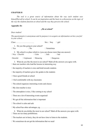 62
CHAPTER II
The tool is a great source of information about the way each student sees
himself/herself at school. It can be an inspiration and the basis to a discussion on the topic of
the way the students function at school and the way they perceive the school.
Appendix 1b:
„Me at school”
Dear student!
The questionnaire is anonymous and its purpose is to acquire an information on how you feel
in your school.
Class: ………………………. Sex : boy girl
1. Do you like going to your school?
Yes No Sometimes
2. My school is a place which is: (you can choose more than one answer)
Nice Cheerful Calm Safe Sad
Stressful Unpleasant Menacing Dangerous
3. What do you like the most in our school? Mark all the answers you agree with.
there are teachers who lead the lessons in interesting way
the majority of teachers is nice and kind towards students
the majority of teachers gives fair grades to the students
I have good friends at school
I feel comfortable with my classmates
The school organizes interesting events and classes
My class teacher is nice
The atmosphere is nice, I like coming to my school
There are a lot of interesting events organised
We get all the information that is important
The school is calm and safe
My school has other advantages, eg.…………………………………………………………
4. What do you dislike the most in our school? Mark all the answers you agree with.
There are too many prohibitions.
The teachers are in hurry, they do not have time to listen to the students.
We sometimes do not get the information that we need
 