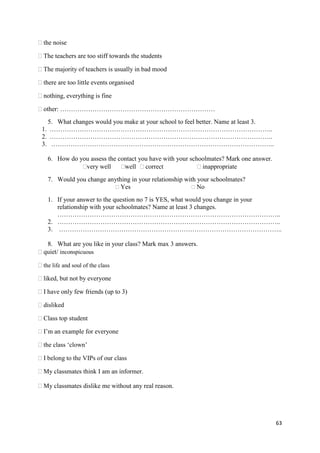 63
the noise
The teachers are too stiff towards the students
The majority of teachers is usually in bad mood
there are too little events organised
nothing, everything is fine
other: ………………………………………………………………
5. What changes would you make at your school to feel better. Name at least 3.
1. …………………………………………………………………………………………..
2. …………………………………………………………………………………………..
3. …………………………………………………………………………………………..
6. How do you assess the contact you have with your schoolmates? Mark one answer.
very well well correct inappropriate
7. Would you change anything in your relationship with your schoolmates?
Yes No
1. If your answer to the question no 7 is YES, what would you change in your
relationship with your schoolmates? Name at least 3 changes.
…………………………………………………………………………………………..
2. …………………………………………………………………………………………..
3. …………………………………………………………………………………………..
8. What are you like in your class? Mark max 3 answers.
quiet/ inconspicuous
the life and soul of the class
liked, but not by everyone
I have only few friends (up to 3)
disliked
Class top student
I’m an example for everyone
the class ‘clown’
I belong to the VIPs of our class
My classmates think I am an informer.
My classmates dislike me without any real reason.
 