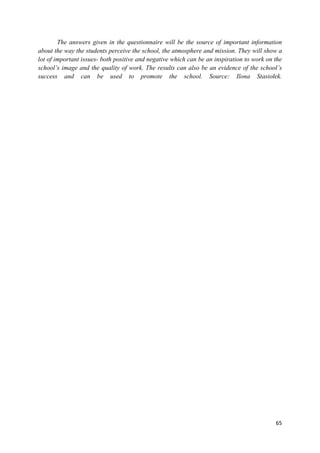 65
The answers given in the questionnaire will be the source of important information
about the way the students perceive the school, the atmosphere and mission. They will show a
lot of important issues- both positive and negative which can be an inspiration to work on the
school’s image and the quality of work. The results can also be an evidence of the school’s
success and can be used to promote the school. Source: Ilona Stasiołek.
 