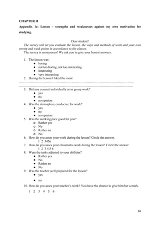 66
CHAPTER II
Appendix 1c: Lesson – strengths and weaknesses against my own motivation for
studying.
Dear student!
The survey will let you evaluate the lesson, the ways and methods of work and your own
strong and weak points in accordance to the classes.
The survey is anonymous! We ask you to give your honest answers.
1. The lesson was:
● boring
● not too boring, not too interesting
● interesting
● very interesting
2. During the lesson I liked the most:
……………………………………………………………………………………………..
…………………………………………………………………………………………….
3. Did you commit individually or in group work?
● yes
● no
● no opinion
4. Was the atmosphere conducive for work?
● yes
● no
● no opinion
5. Was the working pace good for you?
o Rather yes
o No
o Rether no
o No
6. How do you asses your work during the lesson? Circle the answer.
1 2 3456
7. How do you asses your classmates work during the lesson? Circle the answer.
1 2 3 4 5 6
8. Were the tasks adjusted to your abilities?
● Rather yes
● No
● Rether no
● No
9. Was the teacher well prepared for the lesson?
● yes
● no
10. How do you asses your teacher’s work? You have the chance to give him/her a mark.
1 2 3 4 5 6
 