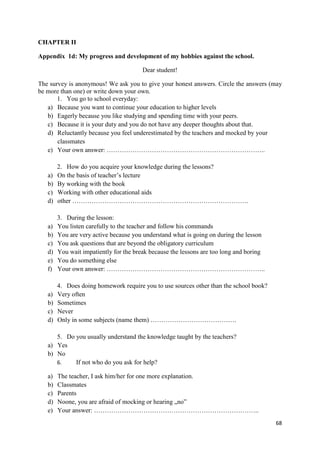 68
CHAPTER II
Appendix 1d: My progress and development of my hobbies against the school.
Dear student!
The survey is anonymous! We ask you to give your honest answers. Circle the answers (may
be more than one) or write down your own.
1. You go to school everyday:
a) Because you want to continue your education to higher levels
b) Eagerly because you like studying and spending time with your peers.
c) Because it is your duty and you do not have any deeper thoughts about that.
d) Reluctantly because you feel underestimated by the teachers and mocked by your
classmates
e) Your own answer: ………………………………………………………………..
2. How do you acquire your knowledge during the lessons?
a) On the basis of teacher’s lecture
b) By working with the book
c) Working with other educational aids
d) other ……………………………………………………………………….
3. During the lesson:
a) You listen carefully to the teacher and follow his commands
b) You are very active because you understand what is going on during the lesson
c) You ask questions that are beyond the obligatory curriculum
d) You wait impatiently for the break because the lessons are too long and boring
e) You do something else
f) Your own answer: ………………………………………………………………..
4. Does doing homework require you to use sources other than the school book?
a) Very often
b) Sometimes
c) Never
d) Only in some subjects (name them) ………………………………….
5. Do you usually understand the knowledge taught by the teachers?
a) Yes
b) No
6. If not who do you ask for help?
a) The teacher, I ask him/her for one more explanation.
b) Classmates
c) Parents
d) Noone, you are afraid of mocking or hearing „no”
e) Your answer: …………………………………………………………………..
 