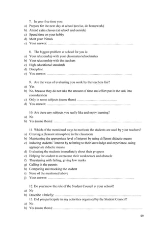 69
7. In your free time you:
a) Prepare for the next day at school (revise, do homework)
b) Attend extra classes (at school and outside)
c) Spend time on your hobby
d) Meet your friends
e) Your answer: ……………………………………………………………………
8. The biggest problem at school for you is:
a) Your relationship with your classmates/schoolmates
b) Your relationship with the teachers
c) High educational standards
d) Discipline
e) You answer: ……………………………………………………………………
9. Are the ways of evaluating you work by the teachers fair?
a) Yes
b) No, because they do not take the amount of time and effort put in the task into
consideration
c) Only in some subjects (name them) ……………………………….
d) You answer: …………………………………………………………………..
10. Are there any subjects you really like and enjoy learning?
a) No
b) Yes (name them): ………………………………………………………………………
11. Which of the mentioned ways to motivate the students are used by your teachers?
a) Creating a pleasant atmosphere in the classroom
b) Maintaining the appropriate level of interest by using different didactic means
c) Inducing students’ interest by referring to their knowledge and experience, using
appropriate didactic means
d) Evaluating the students immediately about their progress
e) Helping the student to overcome their weaknesses and obstacle
f) Threatening with failing, giving low marks
g) Calling in the parents
h) Comparing and mocking the student
i) None of the mentioned above
j) Your answer: …………………………………………………………………….
12. Do you know the role of the Student Council at your school?
a) No
b) Describe it briefly: …………………………………………………………………….
13. Did you participate in any activities organised by the Student Council?
a) No
b) Yes (name them):……………………………………………………………………….
 