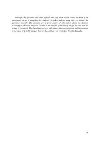74
Although, the questions are about difficult and very often hidden issues, the form of an
anonymous survey is appealing for students. It makes students more eager to answer the
questions honestly. The answers are a great source of information about the dangers
occurring at school or around it. Thanks to the analysis of the survey we get the idea how the
school is perceived. The disturbing answers will require thorough analysis and intervention
in the cases of a visible danger. Source: the tool has been created by Monika Rzepecka.
 
