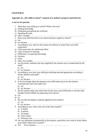 75
CHAPTER II
Appendix 2a: „My child at school”- analysis of a student’s progress and behavior.
A survey for parents.
1. What does your child go to school? What is the aim?
a) Gaining knowledge
b) Graduating and getting the certificate
c) Spending the time
d) other, example ………………………………………………………………………..
2. Does your child feel safe at our school and goes eagerly to school?
a) yes
b) no, because ………………………………………………………………………….
3. According to you, what are the reasons for failures at school that your child
experience?
a) Little motivation for intellectual effort
b) Lack of interest in learning
c) Difficulties in acquiring knowledge
d) Laziness
e) stress
f) other, for example……………………………………………………………………..
4. Are the forms, methods and ways applied by the teachers easy to understand for the
child?
a) yes
b) no, because………………………………………………………………………
5. According to you, does your child get satisfying and and appropriate according to
his/her abilities and needs?
a) yes
b) no, because …………………………………………………………………………
6. Is the knowledge about the progress your child makes given by the teachers
systematically and in the right way?
a) yes
b) no, because…………………………………………………………………………
7. Do the teachers help your child when he/she faces some difficulties or do they help
broaden his/her hobbies by proposing extra classes?
a) yes
b) no
8. Do you like the didactic methods applied by the teachers?
a) yes
b) no, because ………………………………………………………………………….
9. According to you, what is the role of the form teacher?
a) A friend
b) A partner
c) An enemy
d) I don’t know
e) Someone else, …………………………………………………………………......
10. Are you informed systematically by the teachers, specialists who work at school about
your child’s behaviour at school?
a) Yes b) no, because………………………………………….
 